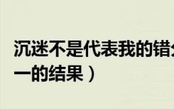 沉迷不是代表我的错分手不是唯一的结果（唯一的结果）
