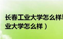 长春工业大学怎么样毕业学生说一说（长春工业大学怎么样）