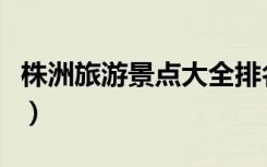 株洲旅游景点大全排名榜（株洲旅游景点大全）
