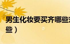 男生化妆要买齐哪些东西（男生化妆需要买哪些）