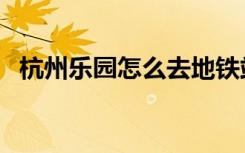 杭州乐园怎么去地铁站（杭州乐园怎么去）