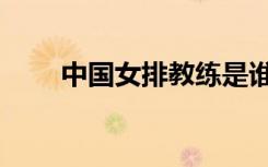 中国女排教练是谁（中国女排教练）