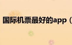 国际机票最好的app（最好的国际机票网站）