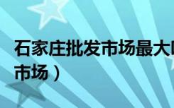 石家庄批发市场最大叫什么市场（石家庄批发市场）