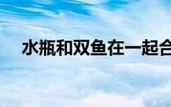 水瓶和双鱼在一起合适吗（水瓶和双鱼）