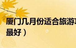 厦门几月份适合旅游攻略（厦门几月份去旅游最好）