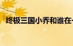 终极三国小乔和谁在一起（终极三国小乔）