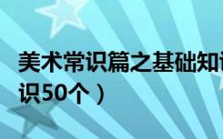 美术常识篇之基础知识大全（美术常识基础知识50个）
