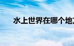 水上世界在哪个地方（水上世界在哪）