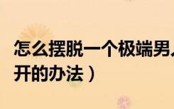 怎么摆脱一个极端男人的纠缠（让男人主动离开的办法）