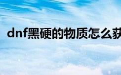 dnf黑硬的物质怎么获取（dnf黑硬的物质）