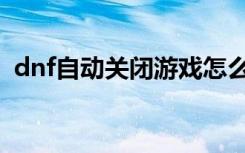 dnf自动关闭游戏怎么回事（dnf自动关闭）