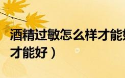 酒精过敏怎么样才能好的快（酒精过敏怎么样才能好）
