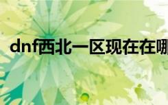 dnf西北一区现在在哪登陆（dnf西北一区）