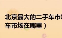 北京最大的二手车市场在哪个地方（北京二手车市场在哪里）