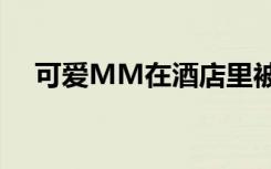 可爱MM在酒店里被迷倒后（可爱mm）