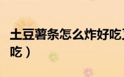 土豆薯条怎么炸好吃又脆（土豆薯条怎么炸好吃）