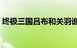 终极三国吕布和关羽谁厉害（终极三国吕布）