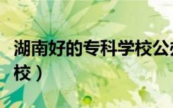 湖南好的专科学校公办排名（湖南好的专科学校）