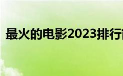 最火的电影2023排行前10名（最火的电影）