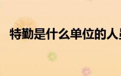特勤是什么单位的人员（特勤是什么工作）