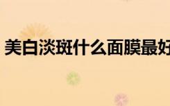 美白淡斑什么面膜最好用（什么面膜最好用）