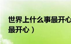 世界上什么事最开心 写的谁（世界上什么事最开心）