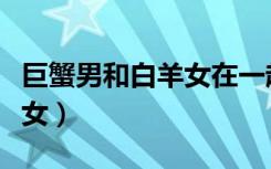 巨蟹男和白羊女在一起合适吗（巨蟹男和白羊女）