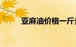 亚麻油价格一斤多少元（亚麻油）