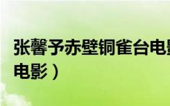 张馨予赤壁铜雀台电影片（张馨予赤壁铜雀台电影）