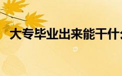 大专毕业出来能干什么（大学毕业做什么）