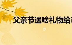 父亲节送啥礼物给爸爸（父亲节送啥）