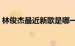 林俊杰最近新歌是哪一期（林俊杰最近新歌）