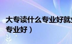 大专读什么专业好就业女生（现在大专读什么专业好）