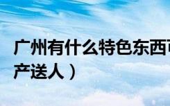 广州有什么特色东西可以送人（广州有什么特产送人）