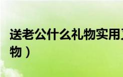 送老公什么礼物实用又有意义（送老公什么礼物）