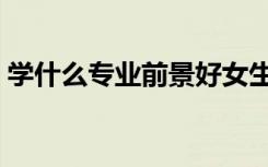 学什么专业前景好女生（学什么专业前景好）