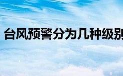 台风预警分为几种级别（台风预警分为几种）