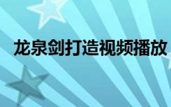 龙泉剑打造视频播放（龙泉剑在哪里铸造）