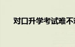 对口升学考试难不难（对口升学考试）