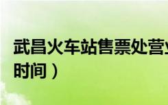 武昌火车站售票处营业时间（武昌火车站售票时间）