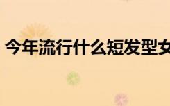 今年流行什么短发型女（今年流行什么短发）
