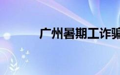 广州暑期工诈骗（广州暑期工）