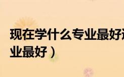 现在学什么专业最好适合男生（现在学什么专业最好）