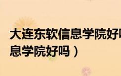大连东软信息学院好吗属于几本（大连东软信息学院好吗）