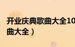 开业庆典歌曲大全100首抖音版（开业庆典歌曲大全）