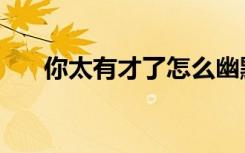 你太有才了怎么幽默回复（你太有才）