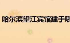 哈尔滨望江宾馆建于哪年（哈尔滨望江宾馆）