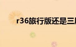 r36旅行版还是三厢版（r36旅行版）