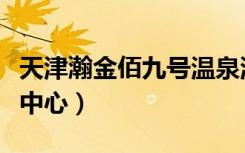 天津瀚金佰九号温泉洗浴门票价格（天津洗浴中心）